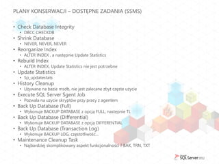 PLANY KONSERWACJI – DOSTĘPNE ZADANIA (SSMS)

• Check Database Integrity
  • DBCC CHECKDB
• Shrink Database
  • NEVER, NEVER, NEVER
• Reorganize Index
  • ALTER INDEX , a następnie Update Statistics
• Rebuild Index
  • ALTER INDEX, Update Statistics nie jest potrzebne
• Update Statistics
  • Sp_updatestats
• History Cleanup
  • Używane na bazie msdb, nie jest zalecane zbyt częste użycie
• Execute SQL Server Sgent Job
  • Pozwala na uzycie skryptów przy pracy z agentem
• Back Up Database (Full)
  • Wykonuje BACKUP DATABASE z opcją FULL, następnie TL
• Back Up Database (Differential)
  • Wykonuje BACKUP DATABASE z opcją DIFFERENTIAL
• Back Up Database (Transaction Log)
  • Wykonuje BACKUP LOG, częstotliwość…
• Maintenance Cleanup Task
  • Najbardziej skomplikowany aspekt funkcjonalności ? BAK, TRN, TXT
 