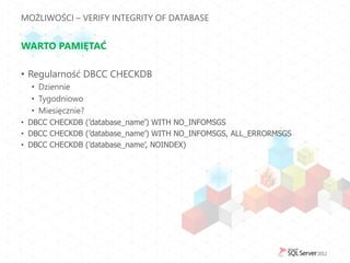 MOŻLIWOŚCI – VERIFY INTEGRITY OF DATABASE


WARTO PAMIĘTAĆ

• Regularność DBCC CHECKDB
  • Dziennie
  • Tygodniowo
  • Miesięcznie?
• DBCC CHECKDB (’database_name’) WITH NO_INFOMSGS
• DBCC CHECKDB (’database_name’) WITH NO_INFOMSGS, ALL_ERRORMSGS
• DBCC CHECKDB (’database_name’, NOINDEX)
 