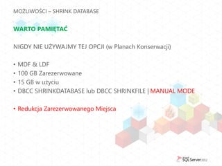 MOŻLIWOŚCI – SHRINK DATABASE


WARTO PAMIĘTAĆ

NIGDY NIE UŻYWAJMY TEJ OPCJI (w Planach Konserwacji)

•   MDF & LDF
•   100 GB Zarezerwowane
•   15 GB w użyciu
•   DBCC SHRINKDATABASE lub DBCC SHRINKFILE | MANUAL MODE

• Redukcja Zarezerwowanego Miejsca
 