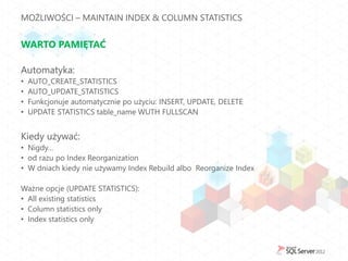 MOŻLIWOŚCI – MAINTAIN INDEX & COLUMN STATISTICS


WARTO PAMIĘTAĆ

Automatyka:
•   AUTO_CREATE_STATISTICS
•   AUTO_UPDATE_STATISTICS
•   Funkcjonuje automatycznie po użyciu: INSERT, UPDATE, DELETE
•   UPDATE STATISTICS table_name WUTH FULLSCAN


Kiedy używać:
• Nigdy…
• od razu po Index Reorganization
• W dniach kiedy nie używamy Index Rebuild albo Reorganize Index

Ważne opcje (UPDATE STATISTICS):
• All existing statistics
• Column statistics only
• Index statistics only
 