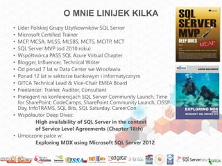 O MNIE LINIJEK KILKA
• Lider Polskiej Grupy Użytkowników SQL Server
• Microsoft Certified Trainer
• MCP, MCSA, MLSS, MLSBS, MCTS, MCITP, MCT
• SQL Server MVP (od 2010 roku)
• Współtwórca PASS SQL Azure Virtual Chapter
• Blogger, Influencer, Technical Writer
• Od ponad 7 lat w Data Center we Wrocławiu
• Ponad 12 lat w sektorze bankowym i informatycznym
• GITCA Technical Lead & Vice-Chair EMEA Board
• Freelancer: Trainer, Auditor, Consultant
• Prelegent na konferencjach SQL Server Community Launch, Time
  for SharePoint, CodeCamps, SharePoint Community Launch, CISSP
  Day, InfoTRAMS, SQL Bits, SQL Saturday, CareerCon
• Współautor Deep Dives:
          High availability of SQL Server in the context
          of Service Level Agreements (Chapter 18th)
• Umoczone palce w:
          Exploring MDX using Microsoft SQL Server 2012
 