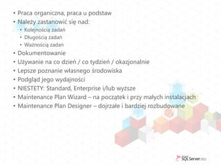 • Praca organiczna, praca u podstaw
• Należy zastanowić się nad:
    • Kolejnością zadań
    • Długością zadań
    • Ważnością zadań
•   Dokumentowanie
•   Używanie na co dzień / co tydzień / okazjonalnie
•   Lepsze poznanie własnego środowiska
•   Podgląd jego wydajności
•   NIESTETY: Standard, Enterprise i/lub wyższe
•   Maintenance Plan Wizard – na początek i przy małych instalacjach
•   Maintenance Plan Designer – dojrzałe i bardziej rozbudowane
 