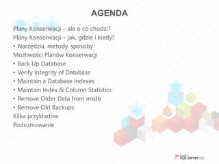 AGENDA
Plany Konserwacji – ale o co chodzi?
Plany Konserwacji – jak, gdzie i kiedy?
• Narzędzia, metody, sposoby
Możliwości Planów Konserwacji
• Back Up Database
• Verify Integrity of Database
• Maintain a Database Indexes
• Maintain Index & Column Statistics
• Remove Older Data from msdb
• Remove Old Backups
Kilka przykładów
Podsumowanie
 