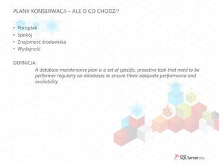 PLANY KONSERWACJI – ALE O CO CHODZI?


•   Porządek
•   Spokój
•   Znajomość środowiska
•   Wydajność

DEFINICJA:
         A database maintenance plan is a set of specific, proactive task that need to be
         performer regularly on databases to ensure ttheir adequate performance and
         availability
 
