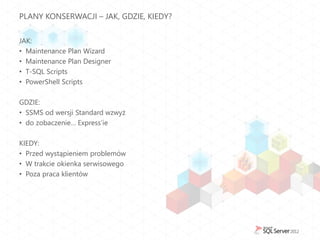 PLANY KONSERWACJI – JAK, GDZIE, KIEDY?


JAK:
• Maintenance Plan Wizard
• Maintenance Plan Designer
• T-SQL Scripts
• PowerShell Scripts

GDZIE:
• SSMS od wersji Standard wzwyż
• do zobaczenie… Express’ie

KIEDY:
• Przed wystąpieniem problemów
• W trakcie okienka serwisowego
• Poza praca klientów
 