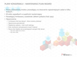 PLANY KONSERWACJI – MAINTENANCE PLAN WIZARD


• Prosty podstawowy kreator, pozwalający na stworzenie najważniejszych zadań w kilku
  krokach.
• W wielu wypadkach w zupełności wystarczający
• Posiadający limitowana, aczkolwiek całkiem pokaźna ilość opcji.
• Ograniczenia:
  •   Limitowana ilość baz danych , które możemy obsłużyć
  •   Ograniczona granularność
  •   Pojedyncze zadania – brak multi-taskingu
  •   Brak możliwości oskryptowania innych instancji
  •   Pewna ilość błędów we wcześniejszych wersjach SQL Server
      o SQL Server 2005 Service Pack 2
      o SQL Server 2008
 