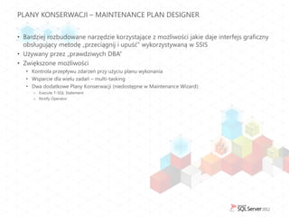 PLANY KONSERWACJI – MAINTENANCE PLAN DESIGNER


• Bardziej rozbudowane narzędzie korzystające z możliwości jakie daje interfejs graficzny
  obsługujący metodę „przeciągnij i upuść” wykorzystywaną w SSIS
• Używany przez „prawdziwych DBA”
• Zwiększone możliwości
   • Kontrola przepływu zdarzeń przy użyciu planu wykonania
   • Wsparcie dla wielu zadań – multi-tasking
   • Dwa dodatkowe Plany Konserwacji (niedostępne w Maintenance Wizard):
     o Execute T-SQL Statement
     o Notify Operator
 