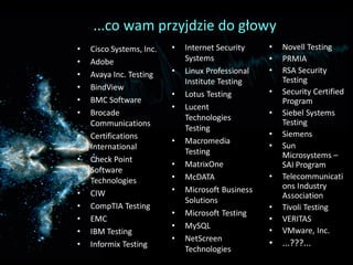 ...co wam przyjdzie do głowy
•   Cisco Systems, Inc.   •   Internet Security    •   Novell Testing
•   Adobe                     Systems              •   PRMIA
•   Avaya Inc. Testing    •   Linux Professional   •   RSA Security
                              Institute Testing        Testing
•   BindView                                       •   Security Certified
                          •   Lotus Testing
•   BMC Software                                       Program
                          •   Lucent
•   Brocade                                        •   Siebel Systems
                              Technologies
    Communications                                     Testing
                              Testing
•   Certifications                                 •   Siemens
                          •   Macromedia
    International                                  •   Sun
                              Testing                  Microsystems –
•   Check Point
                          •   MatrixOne                SAI Program
    Software
    Technologies          •   McDATA               •   Telecommunicati
                          •   Microsoft Business       ons Industry
•   CIW                                                Association
                              Solutions
•   CompTIA Testing                                •   Tivoli Testing
                          •   Microsoft Testing
•   EMC                                            •   VERITAS
                          •   MySQL
•   IBM Testing                                    •   VMware, Inc.
                          •   NetScreen
•   Informix Testing                               • ...???...
                              Technologies
 