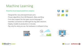 Machine Learning
Powerful cloud-based predictive analytics
◦ Designed for new and experienced users
◦ Proven algorithms from MS Research, Xbox and Bing
◦ First class support for the open source language R
◦ Seamless connection to HDInsight for big data solutions
◦ Deploy models to production in minutes
◦ Pay only for what you use. No hardware or software to buy.
 