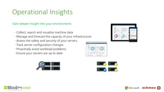Operational Insights
Gain deeper insight into your environments
◦ Collect, search and visualize machine data
◦ Manage and forecast the capacity of your infrastructure
◦ Assess the safety and security of your servers
◦ Track server configuration changes
◦ Proactively avoid workload problems
◦ Ensure your servers are up to date
 