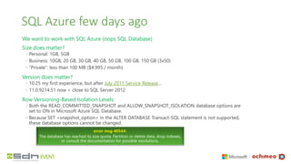SQL Azure few days ago
We want to work with SQL Azure (oops SQL Database)
Size does matter?
◦ Personal: 1GB, 5GB
◦ Business: 10GB, 20 GB, 30 GB, 40 GB, 50 GB, 100 GB, 150 GB (3x50)
◦ “Private”: less than 100 MB ($4.995 / month)
Version does matter?
◦ 10.25 my first experience, but after July 2011 Service Release…
◦ 11.0.9214.51 now > close to SQL Server 2012
Row Versioning-Based Isolation Levels
◦ Both the READ_COMMITTED_SNAPSHOT and ALLOW_SNAPSHOT_ISOLATION database options are
set to ON in Microsoft Azure SQL Database.
◦ Because SET <snapshot_option> in the ALTER DATABASE Transact-SQL statement is not supported,
these database options cannot be changed.
error msg 40544:
The database has reached its size quota. Partition or delete data, drop indexes,
or consult the documentation for possible resolutions.
 
