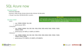 SQL Azure now
Size does matter?
◦ Personal: 1GB, 5GB
◦ Business: 10GB, 20 GB, 30 GB, 40 GB, 50 GB, 100 GB, 150 GB (3x50)
◦ “Private”: less than 100 MB ($4.995 / month)
Size does matter!
◦ BASIC
• size: 100MB, 500MB, 1GB, 2GB
• performance: 5DTU
◦ STANDARD
• size: 100MB, 500MB, 1GB, 2GB, 5GB, 10GB, 20GB, 30GB, 40GB, 50GB, 100GB, 150GB,
200GB, 250GB
• performance: S0 10DTU, S1 20DTU, S2 50DTU
◦ PREMIUM
• size: 100MB, 500MB, 1GB, 2GB, 5GB, 10GB, 20GB, 30GB, 40GB, 50GB, 100GB, 150GB,
200GB, 250GB, 500GB
• performance: P10 100DTU, P2 200DTU, SP3 800DTU
What is DTU
DTUs provide a way to describe the relative capacity of a performance level of
Basic, Standard, and Premium databases. DTUs are based on a blended measure
of CPU, memory, reads, and writes.
 