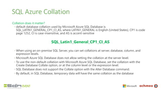 SQL Azure Collation
Collation does it matter?
◦ default database collation used by Microsoft Azure SQL Database is
SQL_LATIN1_GENERAL_CP1_CI_AS, where LATIN1_GENERAL is English (United States), CP1 is code
page 1252, CI is case-insensitive, and AS is accent-sensitive
SQL_Latin1_General_CP1_CI_AS
◦ When using an on-premise SQL Server, you can set collations at server, database, column, and
expression levels.
◦ Microsoft Azure SQL Database does not allow setting the collation at the server level.
◦ To use the non-default collation with Microsoft Azure SQL Database, set the collation with the
Create Database Collate option, or at the column level or the expression level.
◦ SQL Database does not support the Collate option with the Alter Database command.
◦ By default, in SQL Database, temporary data will have the same collation as the database
 