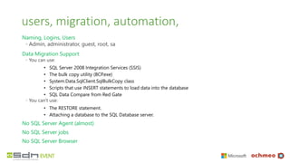 users, migration, automation,
Naming, Logins, Users
◦ Admin, administrator, guest, root, sa
Data Migration Support
◦ You can use:
• SQL Server 2008 Integration Services (SSIS)
• The bulk copy utility (BCP.exe)
• System.Data.SqlClient.SqlBulkCopy class
• Scripts that use INSERT statements to load data into the database
• SQL Data Compare from Red Gate
◦ You can't use:
• The RESTORE statement.
• Attaching a database to the SQL Database server.
No SQL Server Agent (almost)
No SQL Server jobs
No SQL Server Browser
 