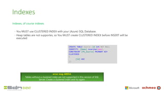 Indexes
Indexes, of course indexes
◦ You MUST use CLUSTERED INDEX with your (Azure) SQL Database.
◦ Heap tables are not supportes, so You MUST create CLUSTERED INDEX before INSERT will be
executed
error msg 40054:
Tables without a clustered index are not supported in this version of SQL
Server. Create a clustered index and try again.
CREATE TABLE Source (Id int NOT NULL
IDENTITY, [Name] nvarchar(max),
CONSTRAINT [PK_Source] PRIMARY KEY
CLUSTERED
(
[Id] ASC
))
 