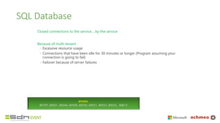 SQL Database
Closed connections to the service… by the service
Because of multi-tenant :
◦ Excessive resource usage
◦ Connections that have been idle for 30 minutes or longer (Program assuming your
connection is going to fail)
◦ Failover because of server failures
errors:
40197, 40501, 40544, 40549, 40550, 40551, 40552, 40553, 40613
 