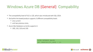 Windows Azure DB {General} Compability
• The compatibility level of V12 is 120, which was introduced with SQL 2014.
• And while the boxed product supports 3 different compatibility levels
• one current
• and two previous ones,
• Azure SQL Database currently supports 4:
• 100, 110, 120 and 130.
ALTER DATABASE DemoDB
SET COMPATIBILITY_LEVEL = 110
 