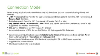 Connection Model
When writing applications for Windows Azure SQL Database, you can use the following drivers and
libraries:
• .NET Framework Data Provider for SQL Server (System.Data.SqlClient) from the .NET Framework 3.5
Service Pack 1 or later.
• Entity Framework from the .NET Framework 3.5 Service Pack 1 or later.
• SQL Server 2008 R2 Native Client ODBC driver. SQL Server 2008 Native Client ODBC driver is also
supported, but has less functionality.
• SQL Server 2008 Driver for PHP version 1.1 or later.
• An updated version of SQL Server JDBC Driver 3.0 that supports SQL Database.
• Windows Azure SQL Database supports tabular data stream (TDS) protocol client version 7.3 or
later. Earlier versions of TDS protocol are not supported.
• Connecting to Windows Azure SQL Database by using OLE DB or ADO is not supported
• Support for ASP.NET controls
• Clients connect directly to a database
 