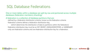 SQL Database Federations
One or more tables within a database are split by row and portioned across multiple
databases (federation members) /sharding/
A federation is a collection of database partitions that are:
◦ defined by a federation distribution scheme, known as the federation scheme.
◦ federation scheme defines a federation distribution key,
◦ (which determines the distribution of data to partitions within the federation)
◦ federation distribution key must be an INT, BIGINT, UNIQUEIDENTIFIER, or VARBINARY
◦ only one federation scheme and one federation distribution key for a federation.
 