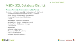 MSDN SQL Database District
Windows Azure SQL Database (formerly SQL Azure) |
What's New in Windows Azure SQL Database (formerly SQL Azure)
◦ Backward Compatibility in Windows Azure SQL Database
◦ Known Issues in Windows Azure SQL Database
◦ Introducing Windows Azure SQL Database
◦ Tutorials
◦ Feedback and Community Information
◦ Windows Azure Platform Management Portal
◦ Windows Azure SQL Database Concepts
◦ Administration
◦ Development
◦ Guidelines and Limitations
◦ Management REST API Reference
◦ Transact-SQL Reference
◦ Errors and Exceptions Reference
 http://bit.ly/H0Wdfx
 