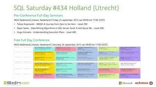 SQL Saturday #434 Holland {Utrecht}
Pre-Conference Full-Day Seminars
PASS Nederland | Vianen, Nederland | Friday 25 september 2015 van 09:00 tot 17:00 (CEST)
• Tobiaz Koprowski - WASD-A Journey from Zero to be Hero - Level 200
• Dejan Sarka - Data Mining Algorithms in SQL Server, Excel, R and Azure ML - Level 300
• Hugo Kornelis - Understanding Execution Plans - Level 400
Free Full Day Conference
PASS Nederland | Vianen, Nederland | Saturday 26 september 2015 van 09:00 tot 17:00 (CEST)
 