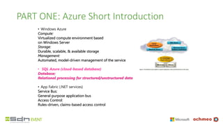 PART ONE: Azure Short Introduction
• Windows Azure
Compute:
Virtualized compute environment based
on Windows Server
Storage:
Durable, scalable, & available storage
Management:
Automated, model-driven management of the service
• SQL Azure (cloud-based database)
Database:
Relational processing for structured/unstructured data
• App Fabric (.NET services)
Service Bus:
General purpose application bus
Access Control:
Rules-driven, claims-based access control
 