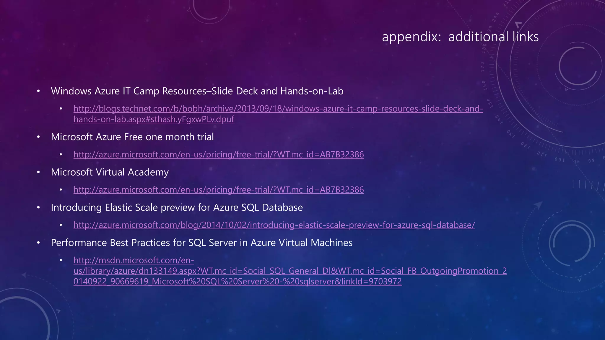 appendix: additional links
• Windows Azure IT Camp Resources–Slide Deck and Hands-on-Lab
• http://blogs.technet.com/b/bobh/archive/2013/09/18/windows-azure-it-camp-resources-slide-deck-and-
hands-on-lab.aspx#sthash.yFgxwPLv.dpuf
• Microsoft Azure Free one month trial
• http://azure.microsoft.com/en-us/pricing/free-trial/?WT.mc_id=AB7B32386
• Microsoft Virtual Academy
• http://azure.microsoft.com/en-us/pricing/free-trial/?WT.mc_id=AB7B32386
• Introducing Elastic Scale preview for Azure SQL Database
• http://azure.microsoft.com/blog/2014/10/02/introducing-elastic-scale-preview-for-azure-sql-database/
• Performance Best Practices for SQL Server in Azure Virtual Machines
• http://msdn.microsoft.com/en-
us/library/azure/dn133149.aspx?WT.mc_id=Social_SQL_General_DI&WT.mc_id=Social_FB_OutgoingPromotion_2
0140922_90669619_Microsoft%20SQL%20Server%20-%20sqlserver&linkId=9703972
 