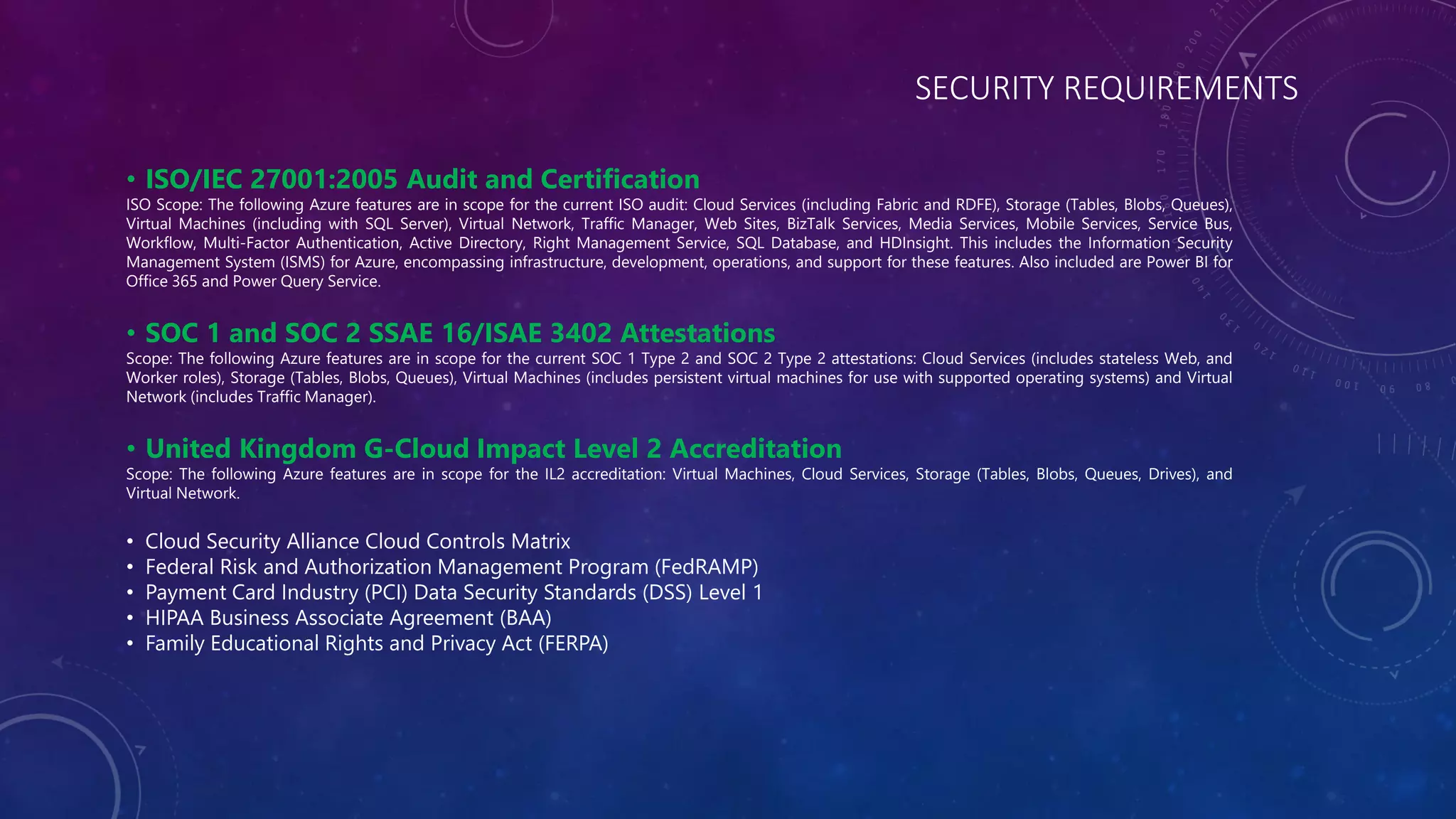 SECURITY REQUIREMENTS
• ISO/IEC 27001:2005 Audit and Certification
ISO Scope: The following Azure features are in scope for the current ISO audit: Cloud Services (including Fabric and RDFE), Storage (Tables, Blobs, Queues),
Virtual Machines (including with SQL Server), Virtual Network, Traffic Manager, Web Sites, BizTalk Services, Media Services, Mobile Services, Service Bus,
Workflow, Multi-Factor Authentication, Active Directory, Right Management Service, SQL Database, and HDInsight. This includes the Information Security
Management System (ISMS) for Azure, encompassing infrastructure, development, operations, and support for these features. Also included are Power BI for
Office 365 and Power Query Service.
• SOC 1 and SOC 2 SSAE 16/ISAE 3402 Attestations
Scope: The following Azure features are in scope for the current SOC 1 Type 2 and SOC 2 Type 2 attestations: Cloud Services (includes stateless Web, and
Worker roles), Storage (Tables, Blobs, Queues), Virtual Machines (includes persistent virtual machines for use with supported operating systems) and Virtual
Network (includes Traffic Manager).
• United Kingdom G-Cloud Impact Level 2 Accreditation
Scope: The following Azure features are in scope for the IL2 accreditation: Virtual Machines, Cloud Services, Storage (Tables, Blobs, Queues, Drives), and
Virtual Network.
• Cloud Security Alliance Cloud Controls Matrix
• Federal Risk and Authorization Management Program (FedRAMP)
• Payment Card Industry (PCI) Data Security Standards (DSS) Level 1
• HIPAA Business Associate Agreement (BAA)
• Family Educational Rights and Privacy Act (FERPA)
 