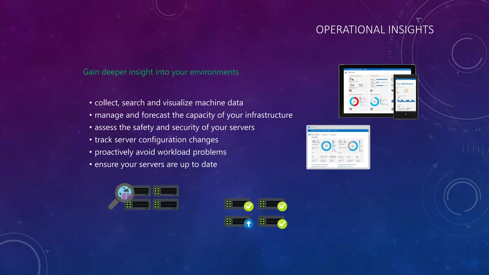 OPERATIONAL INSIGHTS
Gain deeper insight into your environments
• collect, search and visualize machine data
• manage and forecast the capacity of your infrastructure
• assess the safety and security of your servers
• track server configuration changes
• proactively avoid workload problems
• ensure your servers are up to date
 