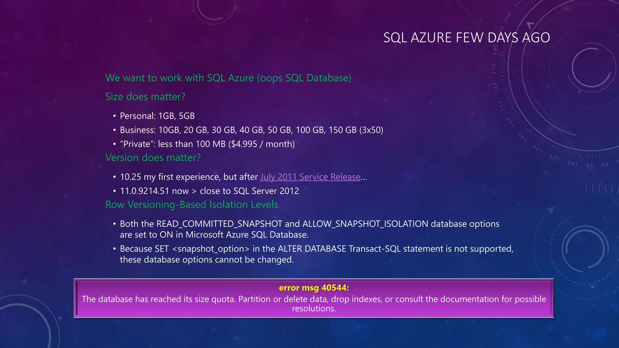SQL AZURE FEW DAYS AGO
We want to work with SQL Azure (oops SQL Database)
Size does matter?
• Personal: 1GB, 5GB
• Business: 10GB, 20 GB, 30 GB, 40 GB, 50 GB, 100 GB, 150 GB (3x50)
• “Private”: less than 100 MB ($4.995 / month)
Version does matter?
• 10.25 my first experience, but after July 2011 Service Release…
• 11.0.9214.51 now > close to SQL Server 2012
Row Versioning-Based Isolation Levels
• Both the READ_COMMITTED_SNAPSHOT and ALLOW_SNAPSHOT_ISOLATION database options
are set to ON in Microsoft Azure SQL Database.
• Because SET <snapshot_option> in the ALTER DATABASE Transact-SQL statement is not supported,
these database options cannot be changed.
error msg 40544:
The database has reached its size quota. Partition or delete data, drop indexes, or consult the documentation for possible
resolutions.
 