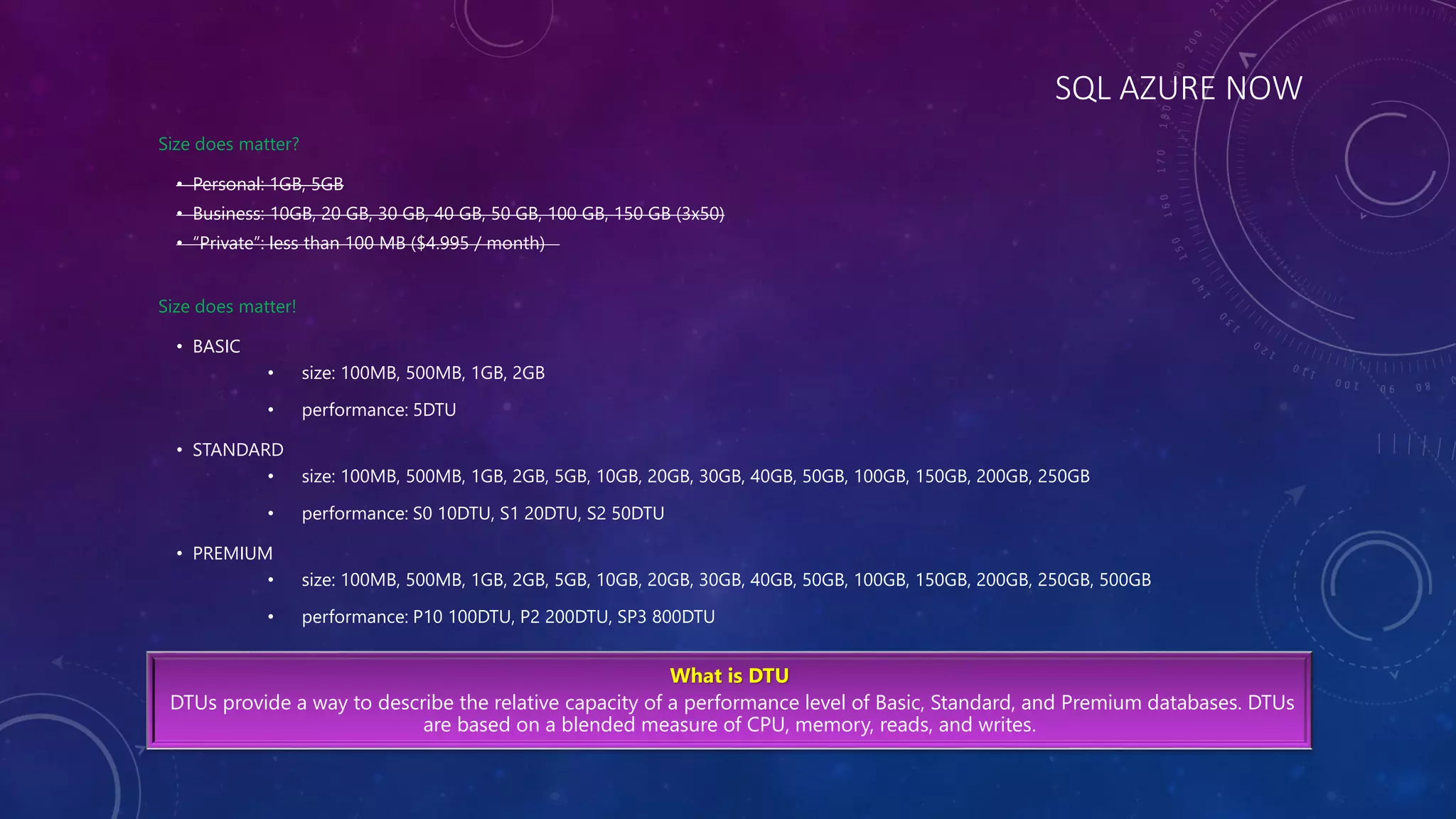 SQL AZURE NOW
Size does matter?
• Personal: 1GB, 5GB
• Business: 10GB, 20 GB, 30 GB, 40 GB, 50 GB, 100 GB, 150 GB (3x50)
• “Private”: less than 100 MB ($4.995 / month)
Size does matter!
• BASIC
• size: 100MB, 500MB, 1GB, 2GB
• performance: 5DTU
• STANDARD
• size: 100MB, 500MB, 1GB, 2GB, 5GB, 10GB, 20GB, 30GB, 40GB, 50GB, 100GB, 150GB, 200GB, 250GB
• performance: S0 10DTU, S1 20DTU, S2 50DTU
• PREMIUM
• size: 100MB, 500MB, 1GB, 2GB, 5GB, 10GB, 20GB, 30GB, 40GB, 50GB, 100GB, 150GB, 200GB, 250GB, 500GB
• performance: P10 100DTU, P2 200DTU, SP3 800DTU
What is DTU
DTUs provide a way to describe the relative capacity of a performance level of Basic, Standard, and Premium databases. DTUs
are based on a blended measure of CPU, memory, reads, and writes.
 