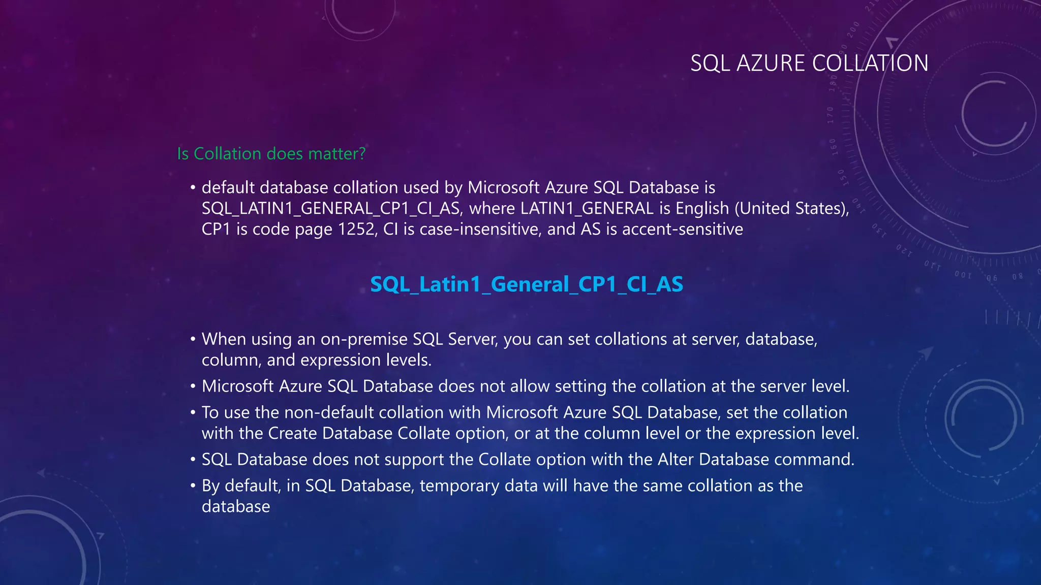 SQL AZURE COLLATION
Is Collation does matter?
• default database collation used by Microsoft Azure SQL Database is
SQL_LATIN1_GENERAL_CP1_CI_AS, where LATIN1_GENERAL is English (United States),
CP1 is code page 1252, CI is case-insensitive, and AS is accent-sensitive
SQL_Latin1_General_CP1_CI_AS
• When using an on-premise SQL Server, you can set collations at server, database,
column, and expression levels.
• Microsoft Azure SQL Database does not allow setting the collation at the server level.
• To use the non-default collation with Microsoft Azure SQL Database, set the collation
with the Create Database Collate option, or at the column level or the expression level.
• SQL Database does not support the Collate option with the Alter Database command.
• By default, in SQL Database, temporary data will have the same collation as the
database
 