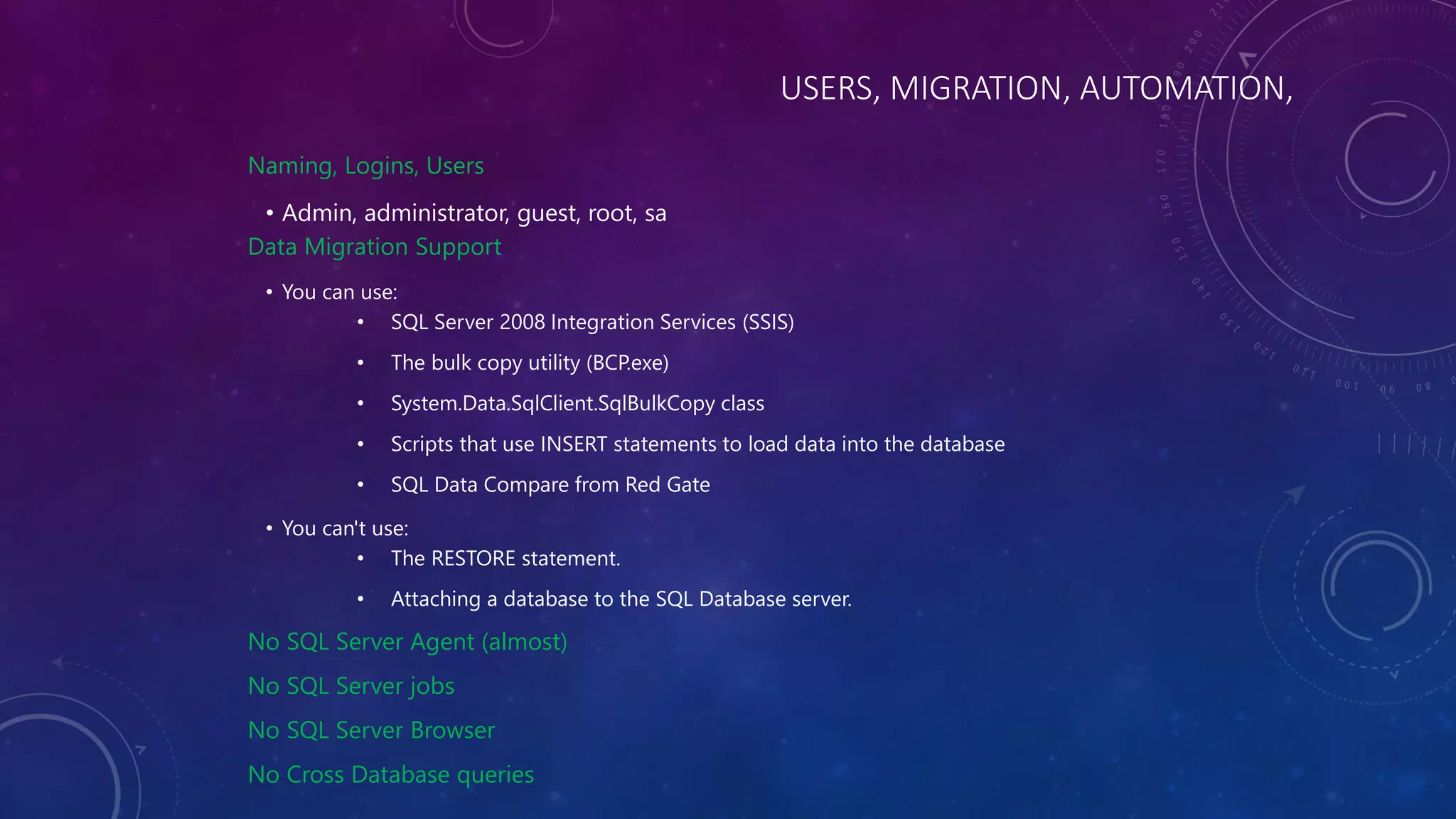 USERS, MIGRATION, AUTOMATION,
Naming, Logins, Users
• Admin, administrator, guest, root, sa
Data Migration Support
• You can use:
• SQL Server 2008 Integration Services (SSIS)
• The bulk copy utility (BCP.exe)
• System.Data.SqlClient.SqlBulkCopy class
• Scripts that use INSERT statements to load data into the database
• SQL Data Compare from Red Gate
• You can't use:
• The RESTORE statement.
• Attaching a database to the SQL Database server.
No SQL Server Agent (almost)
No SQL Server jobs
No SQL Server Browser
No Cross Database queries
 
