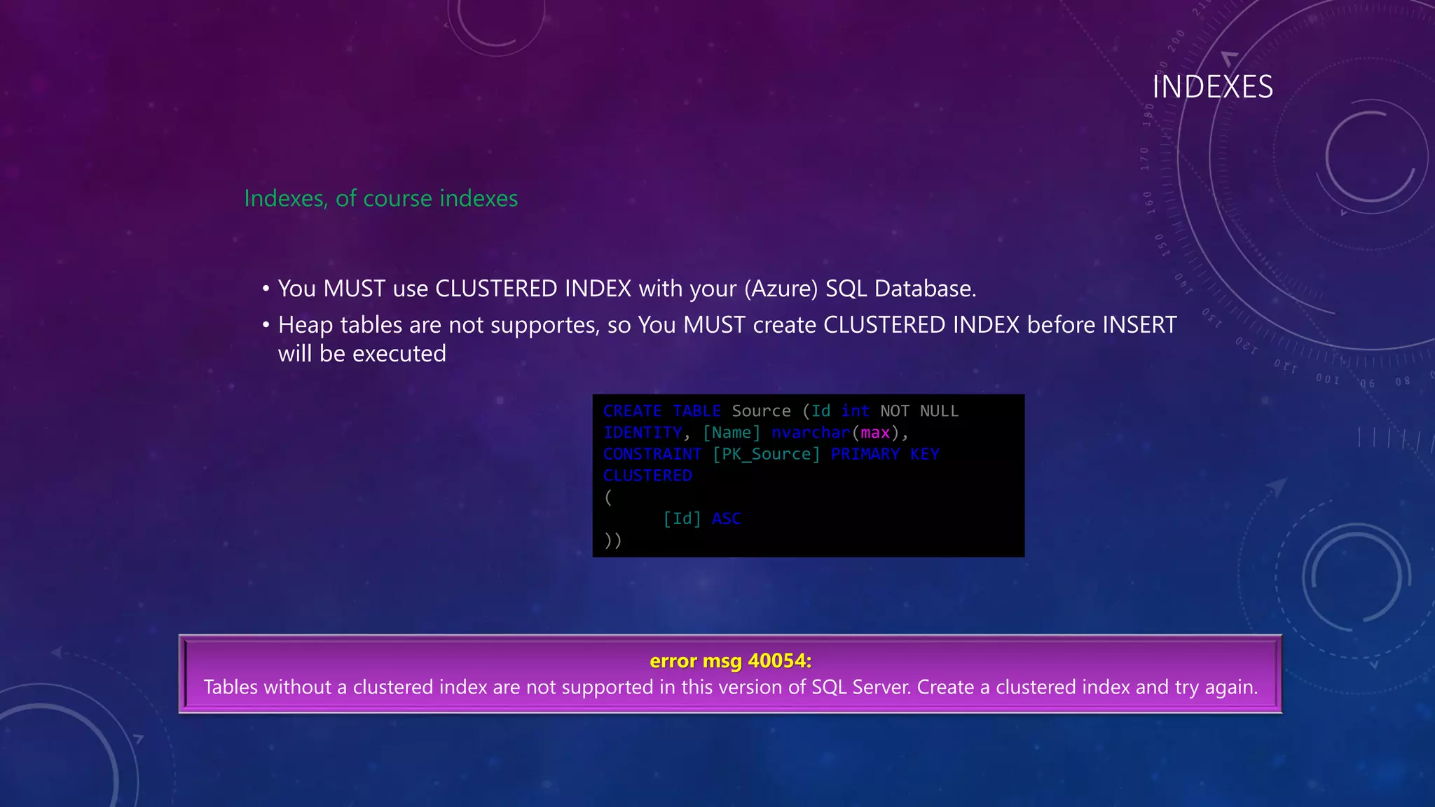 INDEXES
Indexes, of course indexes
• You MUST use CLUSTERED INDEX with your (Azure) SQL Database.
• Heap tables are not supportes, so You MUST create CLUSTERED INDEX before INSERT
will be executed
error msg 40054:
Tables without a clustered index are not supported in this version of SQL Server. Create a clustered index and try again.
CREATE TABLE Source (Id int NOT NULL
IDENTITY, [Name] nvarchar(max),
CONSTRAINT [PK_Source] PRIMARY KEY
CLUSTERED
(
[Id] ASC
))
 
