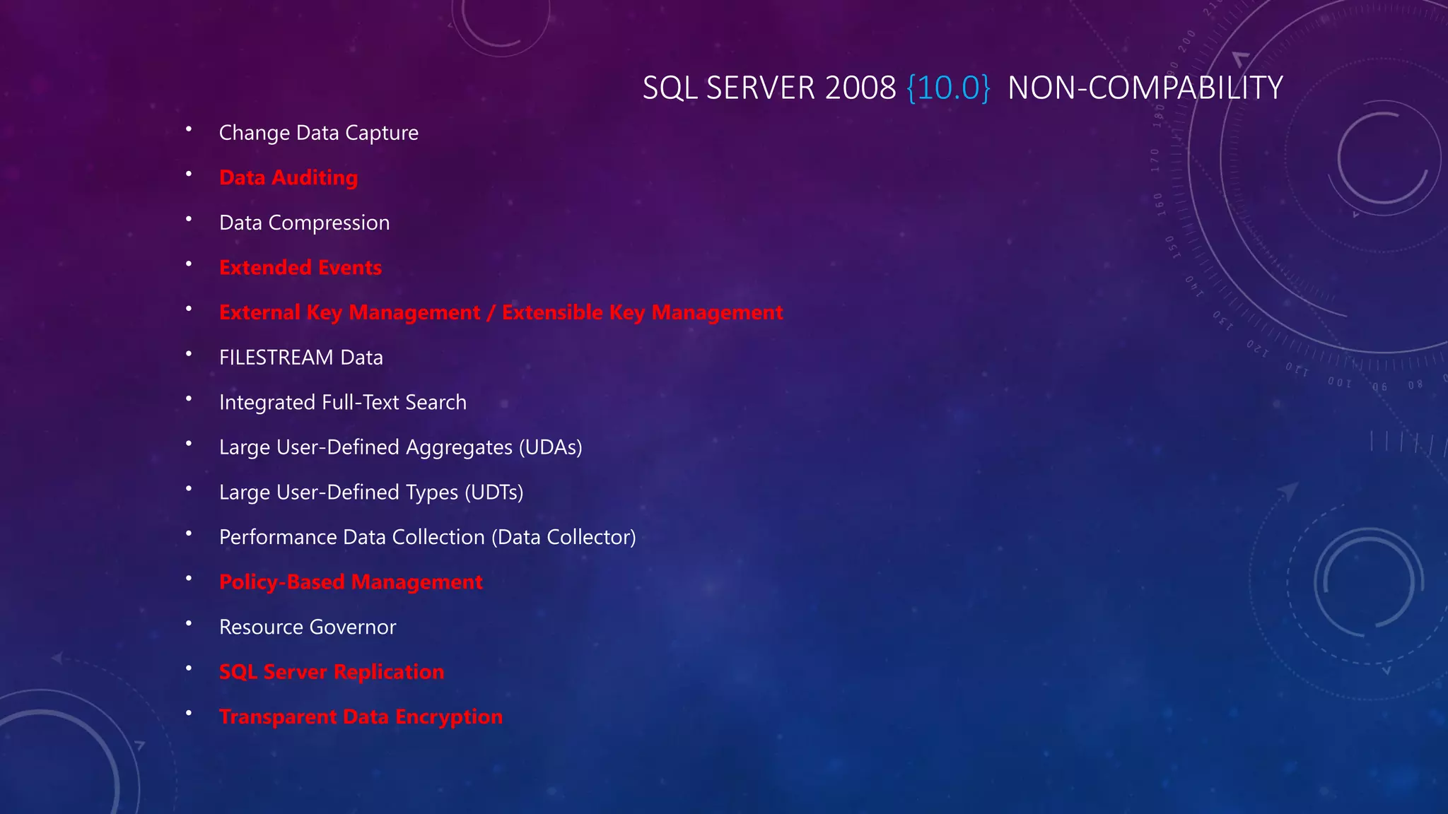 SQL SERVER 2008 {10.0} NON-COMPABILITY
• Change Data Capture
• Data Auditing
• Data Compression
• Extended Events
• External Key Management / Extensible Key Management
• FILESTREAM Data
• Integrated Full-Text Search
• Large User-Defined Aggregates (UDAs)
• Large User-Defined Types (UDTs)
• Performance Data Collection (Data Collector)
• Policy-Based Management
• Resource Governor
• SQL Server Replication
• Transparent Data Encryption
 