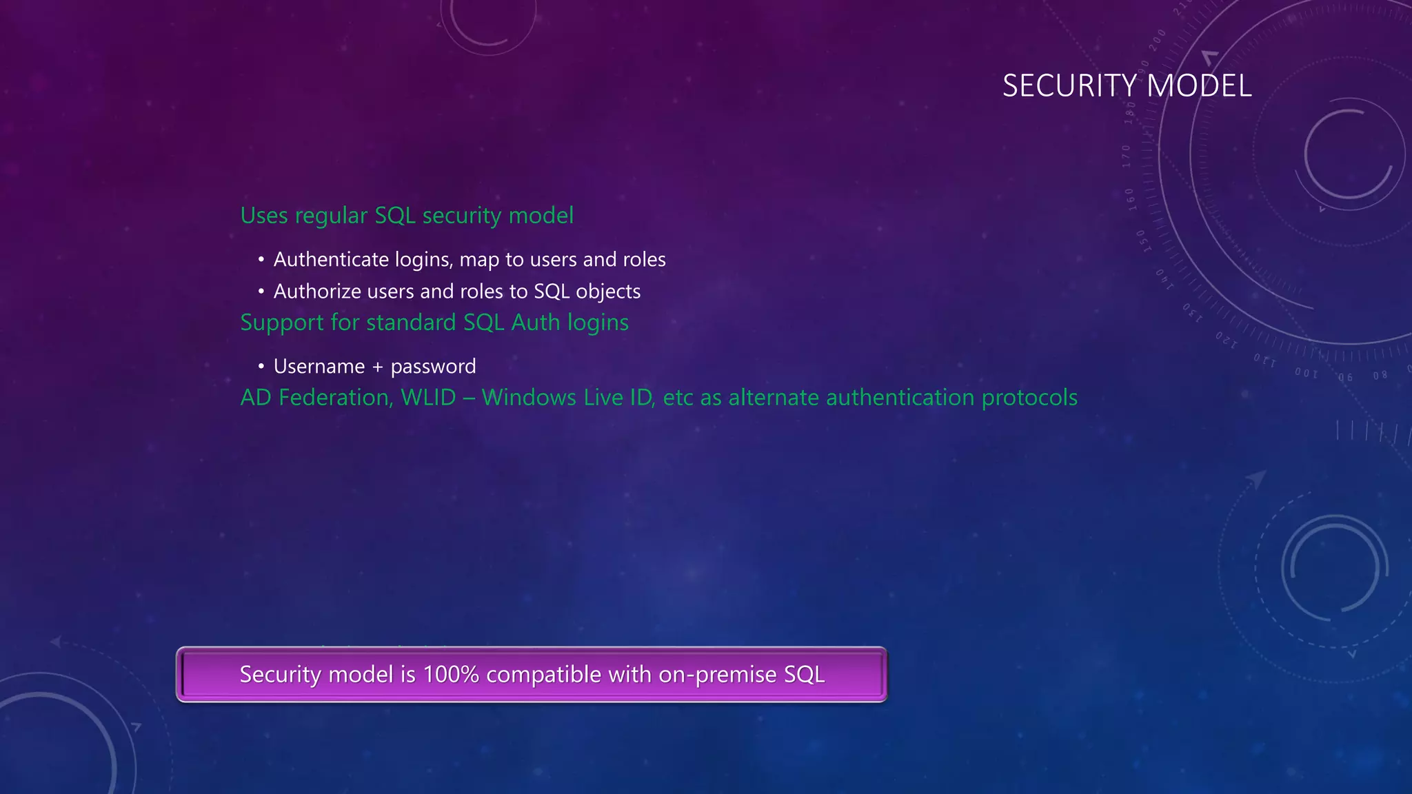 SECURITY MODEL
Uses regular SQL security model
• Authenticate logins, map to users and roles
• Authorize users and roles to SQL objects
Support for standard SQL Auth logins
• Username + password
AD Federation, WLID – Windows Live ID, etc as alternate authentication protocols
[admin, administrator, guest, root, sa]
Security model is 100% compatible with on-premise SQL
 