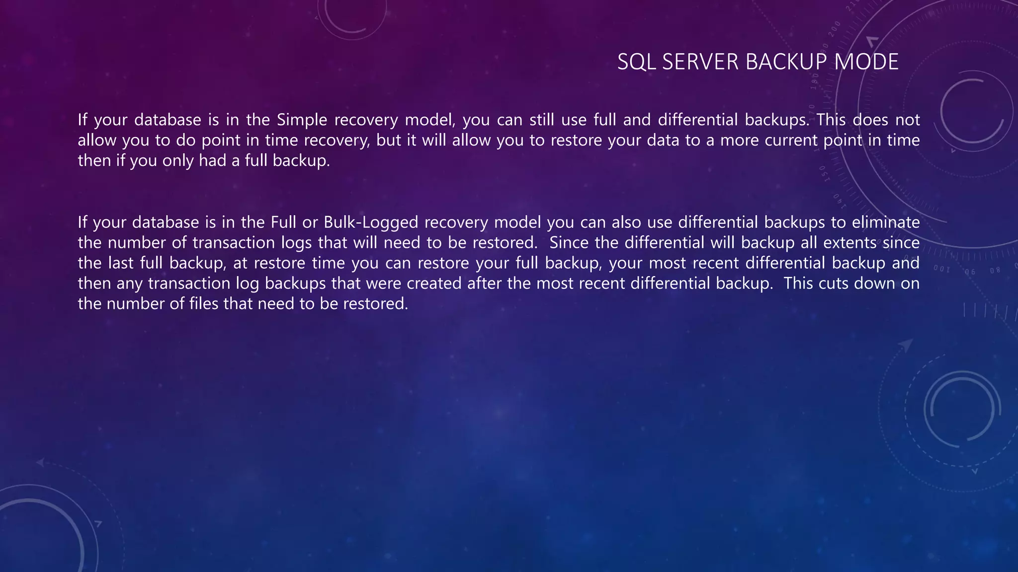 SQL SERVER BACKUP MODE
If your database is in the Simple recovery model, you can still use full and differential backups. This does not
allow you to do point in time recovery, but it will allow you to restore your data to a more current point in time
then if you only had a full backup.
If your database is in the Full or Bulk-Logged recovery model you can also use differential backups to eliminate
the number of transaction logs that will need to be restored. Since the differential will backup all extents since
the last full backup, at restore time you can restore your full backup, your most recent differential backup and
then any transaction log backups that were created after the most recent differential backup. This cuts down on
the number of files that need to be restored.
 