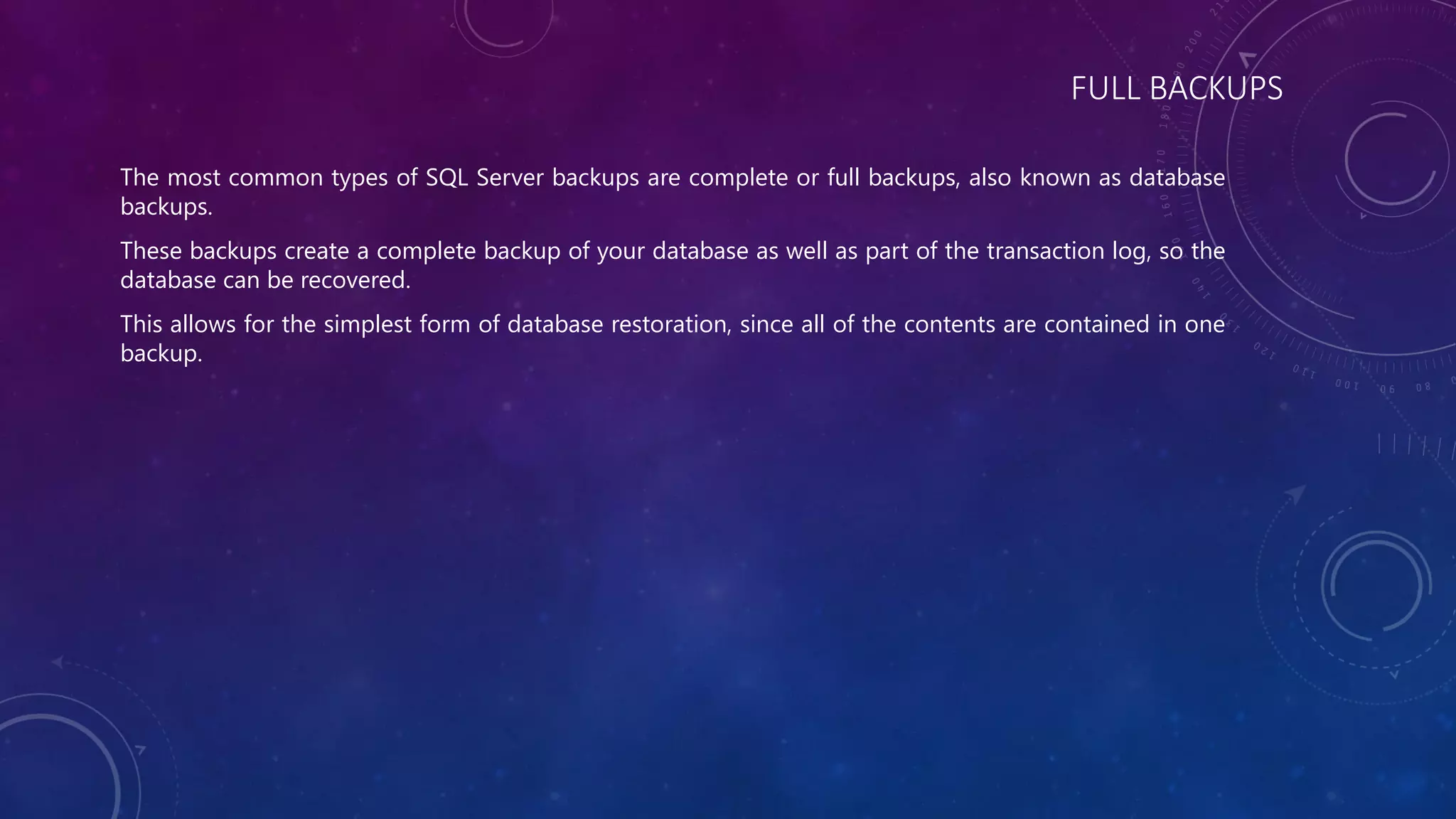 FULL BACKUPS
The most common types of SQL Server backups are complete or full backups, also known as database
backups.
These backups create a complete backup of your database as well as part of the transaction log, so the
database can be recovered.
This allows for the simplest form of database restoration, since all of the contents are contained in one
backup.
 