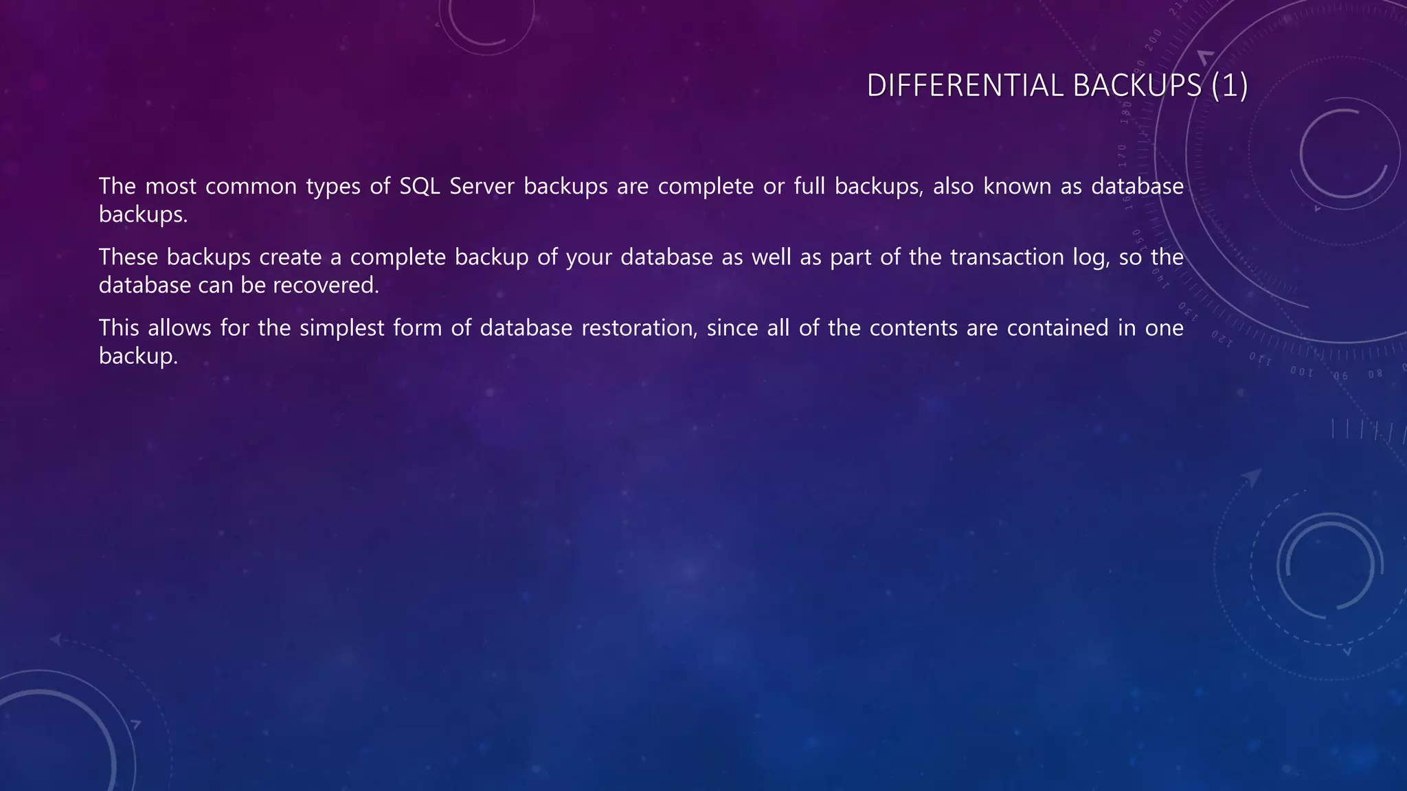 DIFFERENTIAL BACKUPS (1)
The most common types of SQL Server backups are complete or full backups, also known as database
backups.
These backups create a complete backup of your database as well as part of the transaction log, so the
database can be recovered.
This allows for the simplest form of database restoration, since all of the contents are contained in one
backup.
 