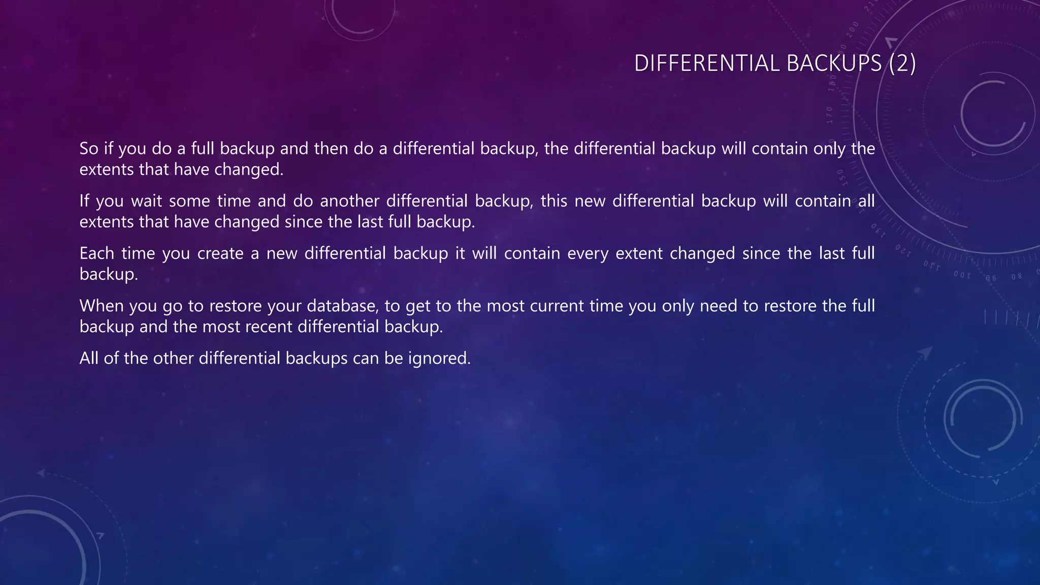 DIFFERENTIAL BACKUPS (2)
So if you do a full backup and then do a differential backup, the differential backup will contain only the
extents that have changed.
If you wait some time and do another differential backup, this new differential backup will contain all
extents that have changed since the last full backup.
Each time you create a new differential backup it will contain every extent changed since the last full
backup.
When you go to restore your database, to get to the most current time you only need to restore the full
backup and the most recent differential backup.
All of the other differential backups can be ignored.
 