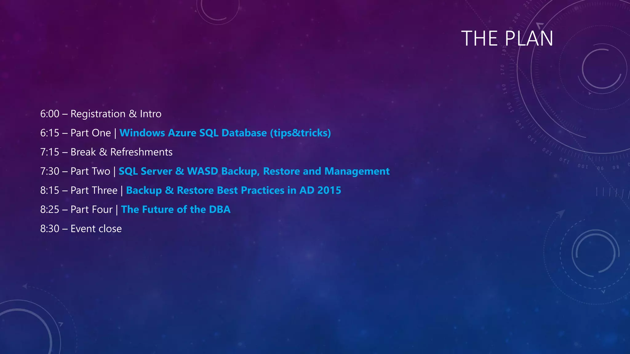 THE PLAN
6:00 – Registration & Intro
6:15 – Part One | Windows Azure SQL Database (tips&tricks)
7:15 – Break & Refreshments
7:30 – Part Two | SQL Server & WASD Backup, Restore and Management
8:15 – Part Three | Backup & Restore Best Practices in AD 2015
8:25 – Part Four | The Future of the DBA
8:30 – Event close
 