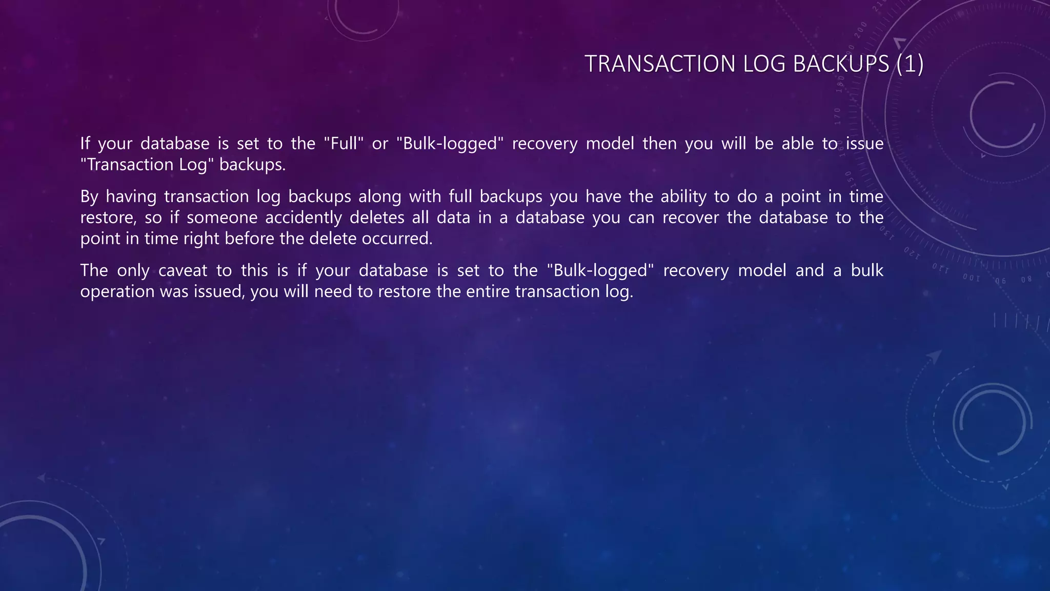 TRANSACTION LOG BACKUPS (1)
If your database is set to the "Full" or "Bulk-logged" recovery model then you will be able to issue
"Transaction Log" backups.
By having transaction log backups along with full backups you have the ability to do a point in time
restore, so if someone accidently deletes all data in a database you can recover the database to the
point in time right before the delete occurred.
The only caveat to this is if your database is set to the "Bulk-logged" recovery model and a bulk
operation was issued, you will need to restore the entire transaction log.
 