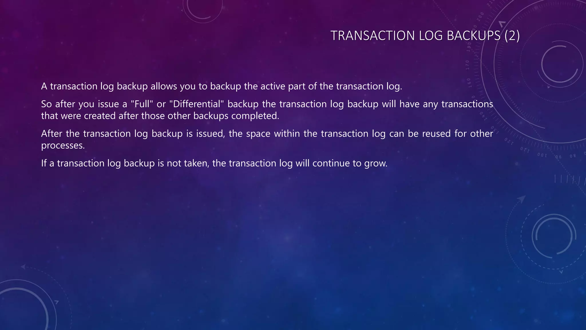 TRANSACTION LOG BACKUPS (2)
A transaction log backup allows you to backup the active part of the transaction log.
So after you issue a "Full" or "Differential" backup the transaction log backup will have any transactions
that were created after those other backups completed.
After the transaction log backup is issued, the space within the transaction log can be reused for other
processes.
If a transaction log backup is not taken, the transaction log will continue to grow.
 