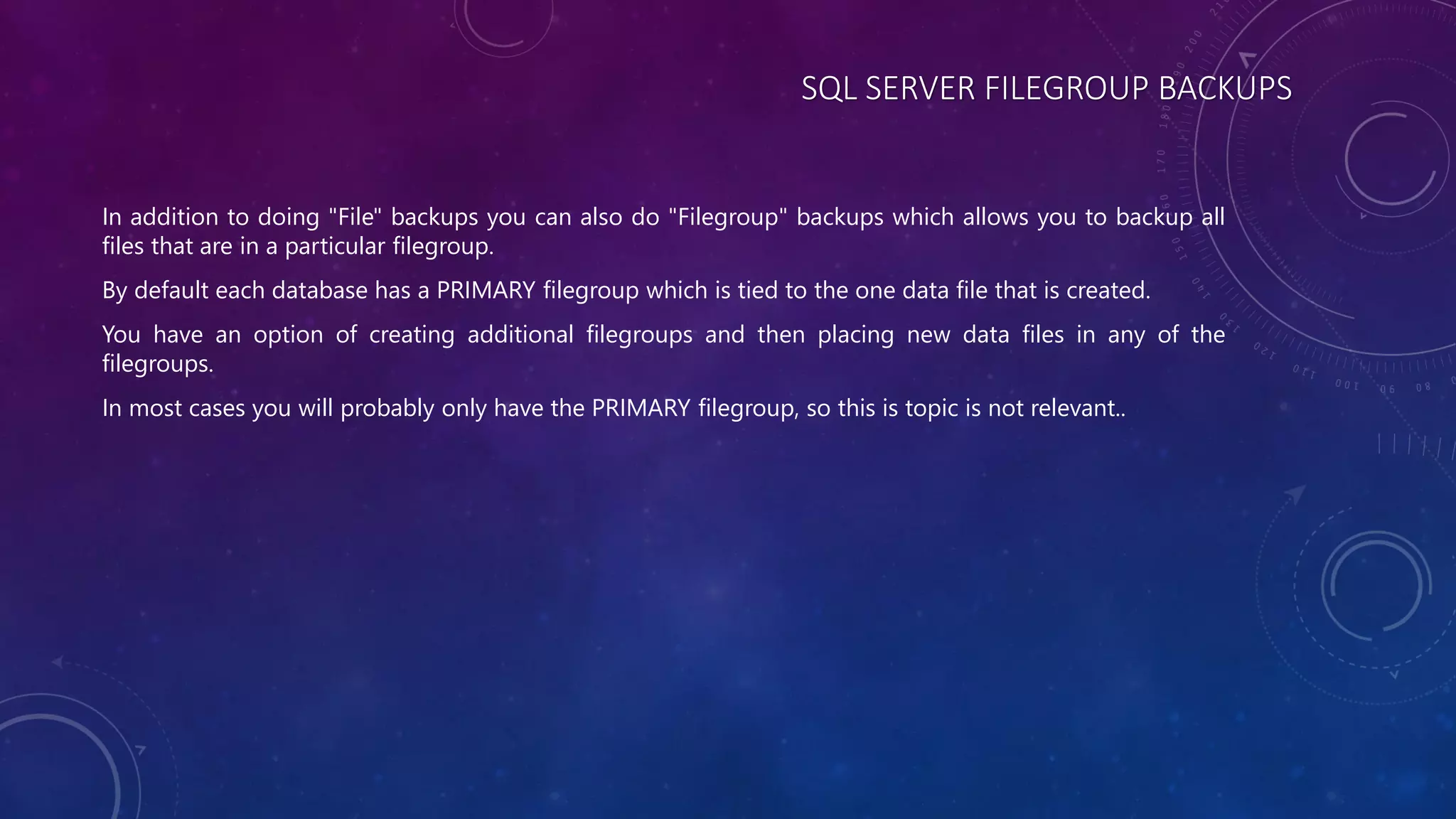 SQL SERVER FILEGROUP BACKUPS
In addition to doing "File" backups you can also do "Filegroup" backups which allows you to backup all
files that are in a particular filegroup.
By default each database has a PRIMARY filegroup which is tied to the one data file that is created.
You have an option of creating additional filegroups and then placing new data files in any of the
filegroups.
In most cases you will probably only have the PRIMARY filegroup, so this is topic is not relevant..
 