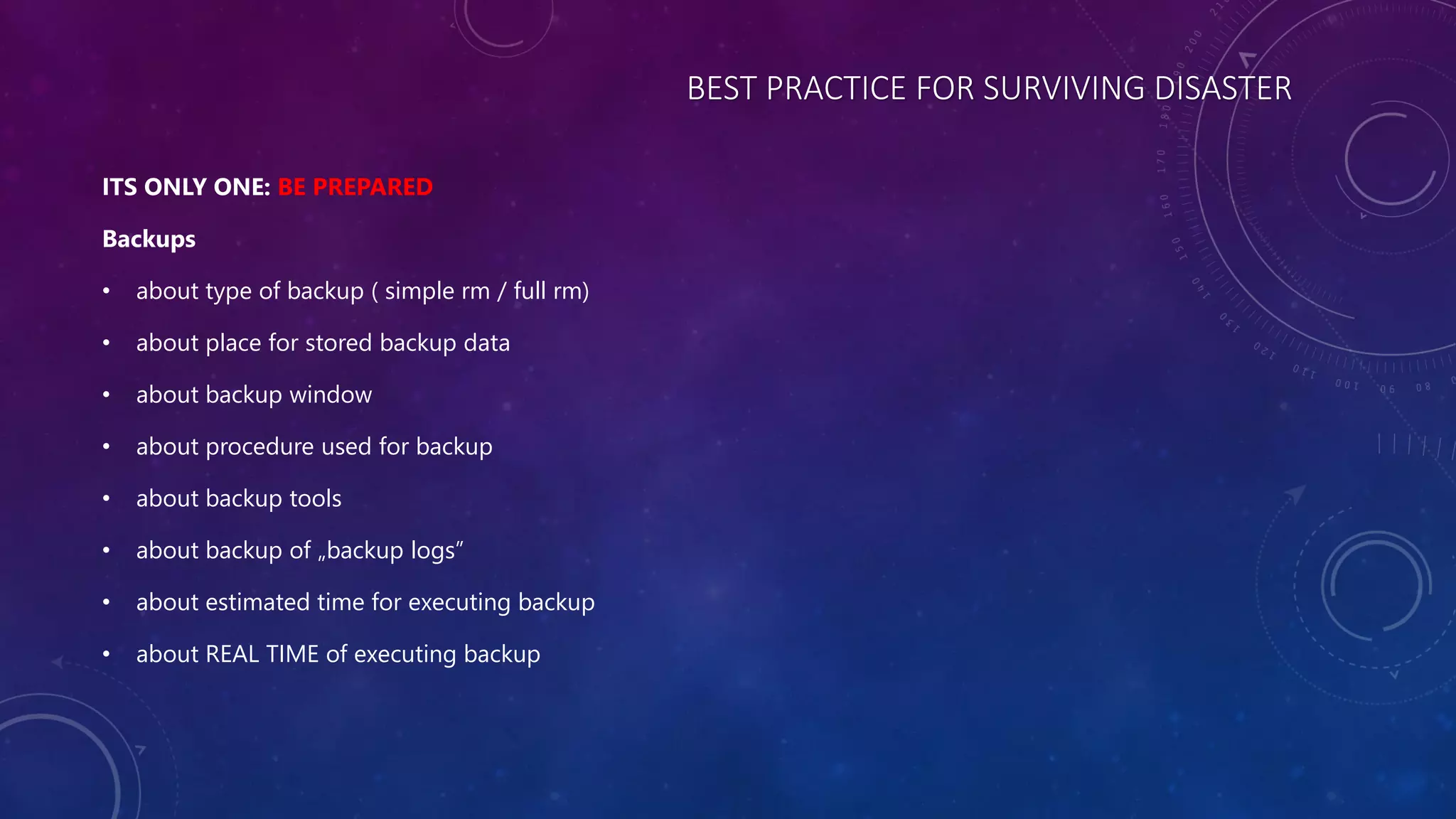 BEST PRACTICE FOR SURVIVING DISASTER
ITS ONLY ONE: BE PREPARED
Backups
• about type of backup ( simple rm / full rm)
• about place for stored backup data
• about backup window
• about procedure used for backup
• about backup tools
• about backup of „backup logs”
• about estimated time for executing backup
• about REAL TIME of executing backup
 