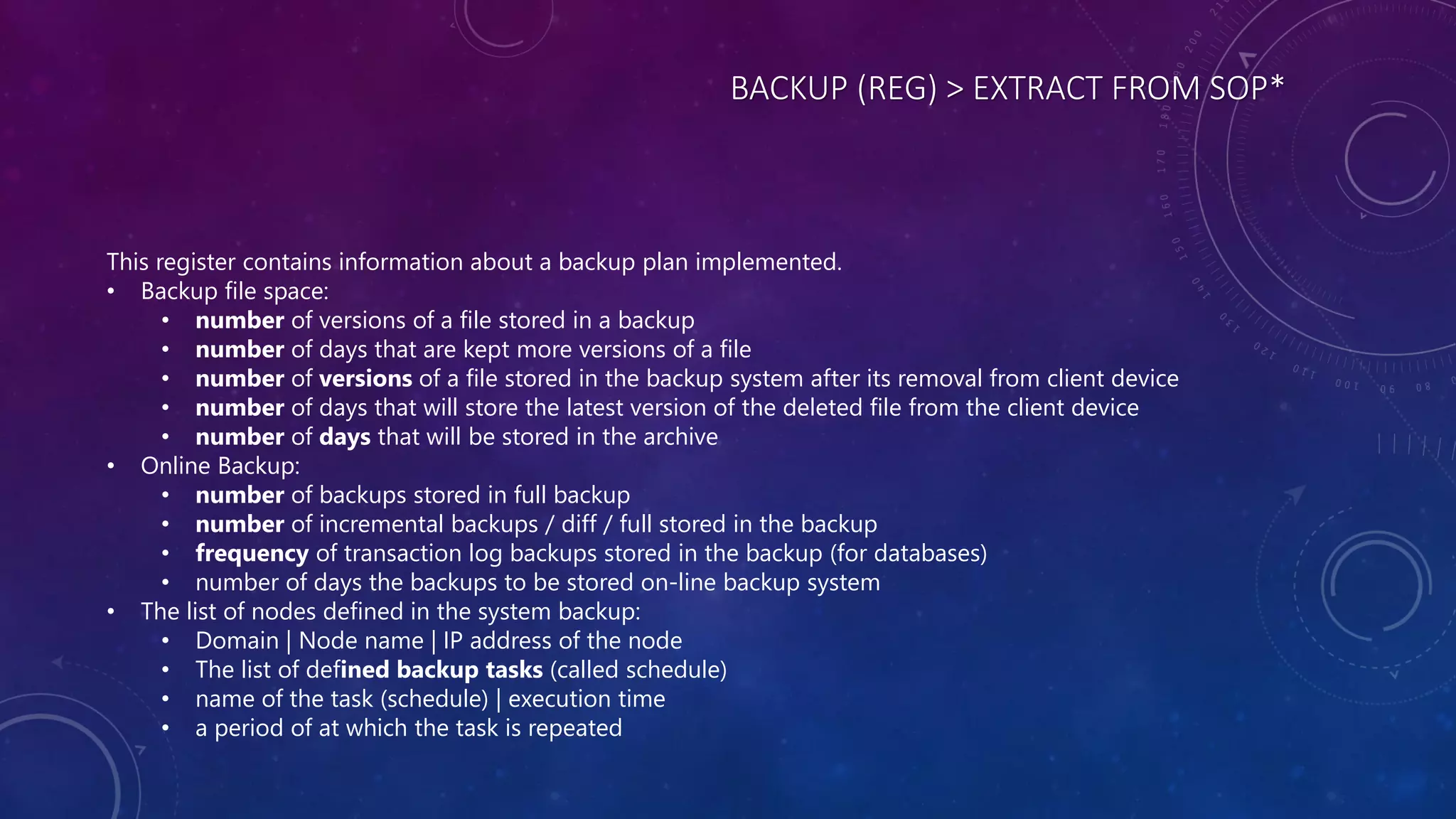 BACKUP (REG) > EXTRACT FROM SOP*
This register contains information about a backup plan implemented.
• Backup file space:
• number of versions of a file stored in a backup
• number of days that are kept more versions of a file
• number of versions of a file stored in the backup system after its removal from client device
• number of days that will store the latest version of the deleted file from the client device
• number of days that will be stored in the archive
• Online Backup:
• number of backups stored in full backup
• number of incremental backups / diff / full stored in the backup
• frequency of transaction log backups stored in the backup (for databases)
• number of days the backups to be stored on-line backup system
• The list of nodes defined in the system backup:
• Domain | Node name | IP address of the node
• The list of defined backup tasks (called schedule)
• name of the task (schedule) | execution time
• a period of at which the task is repeated
 