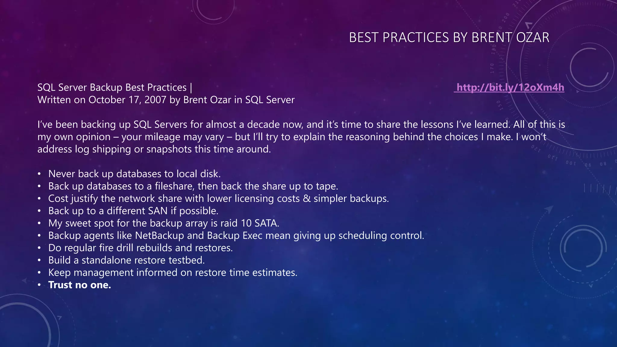 BEST PRACTICES BY BRENT OZAR
SQL Server Backup Best Practices | http://bit.ly/12oXm4h
Written on October 17, 2007 by Brent Ozar in SQL Server
I’ve been backing up SQL Servers for almost a decade now, and it’s time to share the lessons I’ve learned. All of this is
my own opinion – your mileage may vary – but I’ll try to explain the reasoning behind the choices I make. I won’t
address log shipping or snapshots this time around.
• Never back up databases to local disk.
• Back up databases to a fileshare, then back the share up to tape.
• Cost justify the network share with lower licensing costs & simpler backups.
• Back up to a different SAN if possible.
• My sweet spot for the backup array is raid 10 SATA.
• Backup agents like NetBackup and Backup Exec mean giving up scheduling control.
• Do regular fire drill rebuilds and restores.
• Build a standalone restore testbed.
• Keep management informed on restore time estimates.
• Trust no one.
 