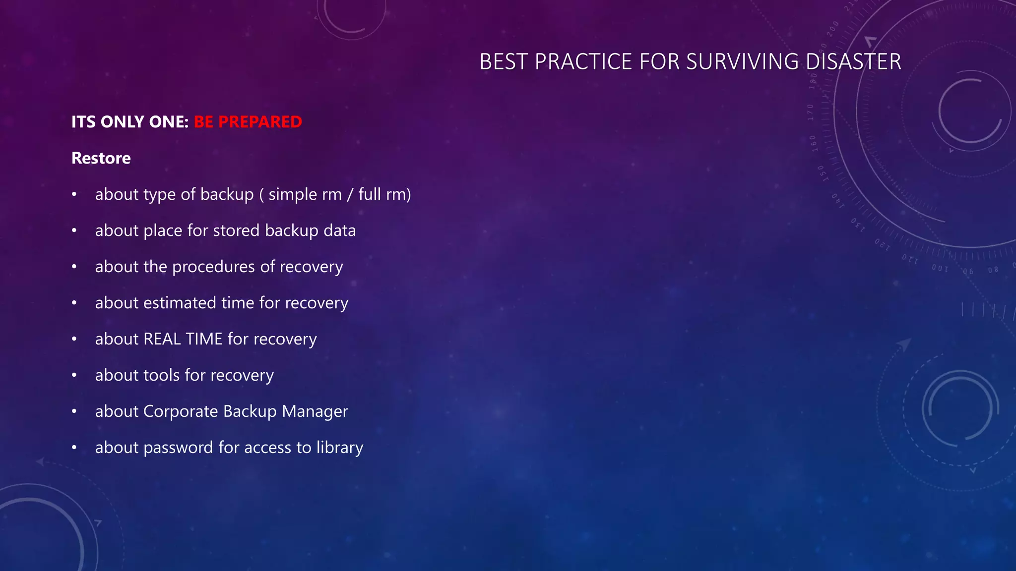 BEST PRACTICE FOR SURVIVING DISASTER
ITS ONLY ONE: BE PREPARED
Restore
• about type of backup ( simple rm / full rm)
• about place for stored backup data
• about the procedures of recovery
• about estimated time for recovery
• about REAL TIME for recovery
• about tools for recovery
• about Corporate Backup Manager
• about password for access to library
 