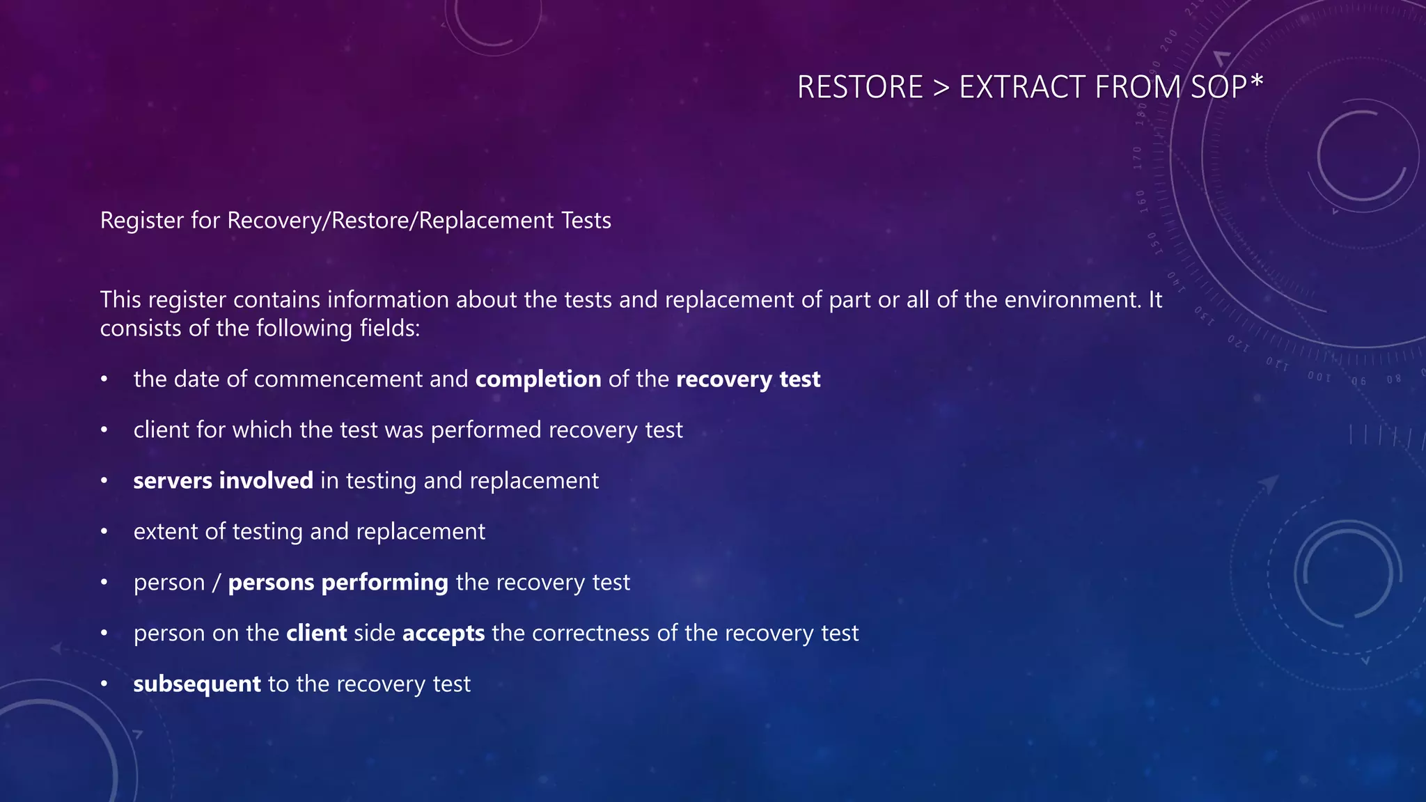 RESTORE > EXTRACT FROM SOP*
Register for Recovery/Restore/Replacement Tests
This register contains information about the tests and replacement of part or all of the environment. It
consists of the following fields:
• the date of commencement and completion of the recovery test
• client for which the test was performed recovery test
• servers involved in testing and replacement
• extent of testing and replacement
• person / persons performing the recovery test
• person on the client side accepts the correctness of the recovery test
• subsequent to the recovery test
 