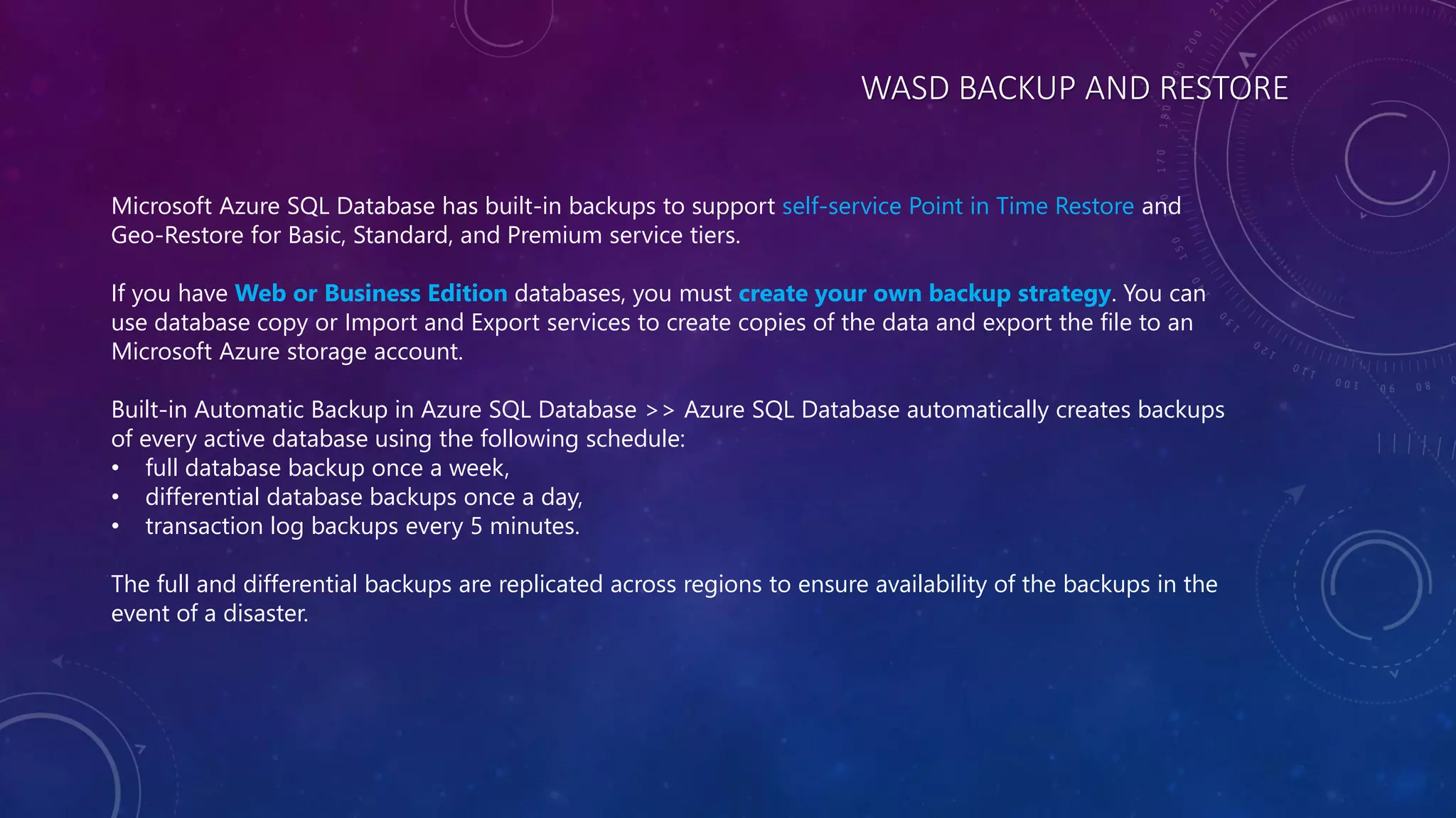 WASD BACKUP AND RESTORE
Microsoft Azure SQL Database has built-in backups to support self-service Point in Time Restore and
Geo-Restore for Basic, Standard, and Premium service tiers.
If you have Web or Business Edition databases, you must create your own backup strategy. You can
use database copy or Import and Export services to create copies of the data and export the file to an
Microsoft Azure storage account.
Built-in Automatic Backup in Azure SQL Database >> Azure SQL Database automatically creates backups
of every active database using the following schedule:
• full database backup once a week,
• differential database backups once a day,
• transaction log backups every 5 minutes.
The full and differential backups are replicated across regions to ensure availability of the backups in the
event of a disaster.
 
